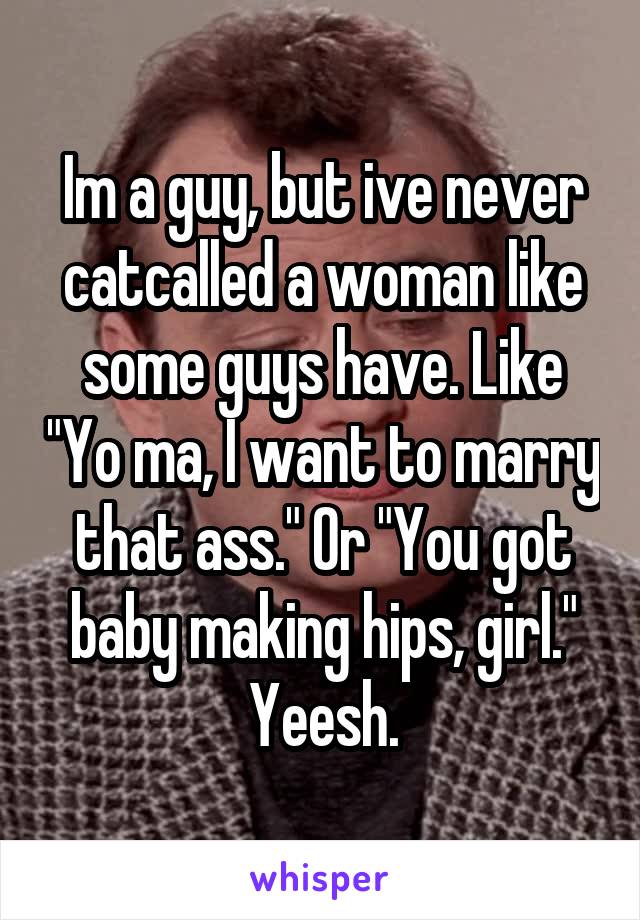 Im a guy, but ive never catcalled a woman like some guys have. Like "Yo ma, I want to marry that ass." Or "You got baby making hips, girl." Yeesh.