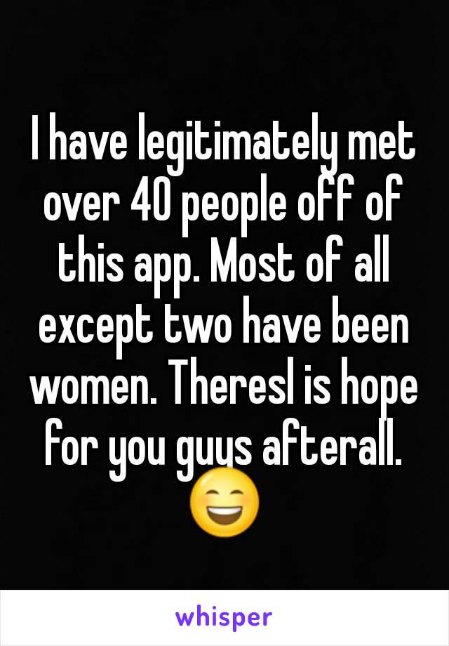 I have legitimately met over 40 people off of this app. Most of all except two have been women. Theresl is hope for you guys afterall. 😄