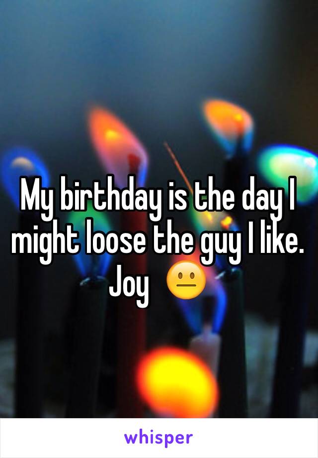 My birthday is the day I might loose the guy I like. Joy  😐