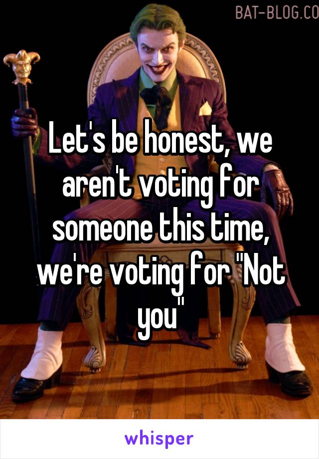 Let's be honest, we aren't voting for someone this time, we're voting for "Not you"