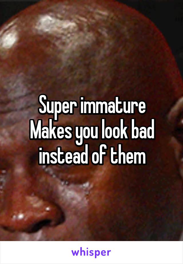 Super immature
Makes you look bad instead of them