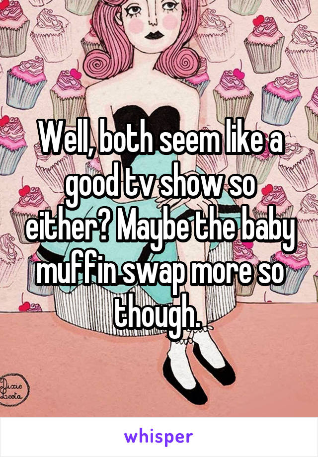 Well, both seem like a good tv show so either? Maybe the baby muffin swap more so though. 