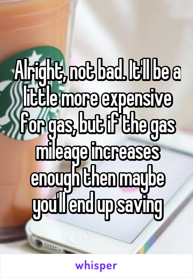 Alright, not bad. It'll be a little more expensive for gas, but if the gas mileage increases enough then maybe you'll end up saving