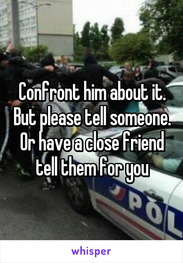 Confront him about it. But please tell someone. Or have a close friend tell them for you