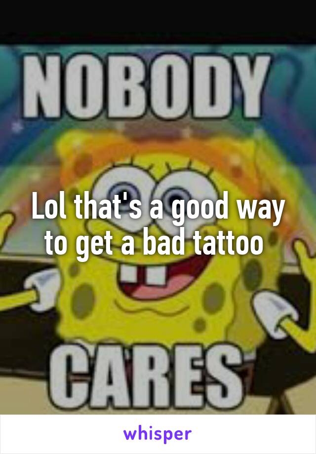 Lol that's a good way to get a bad tattoo 