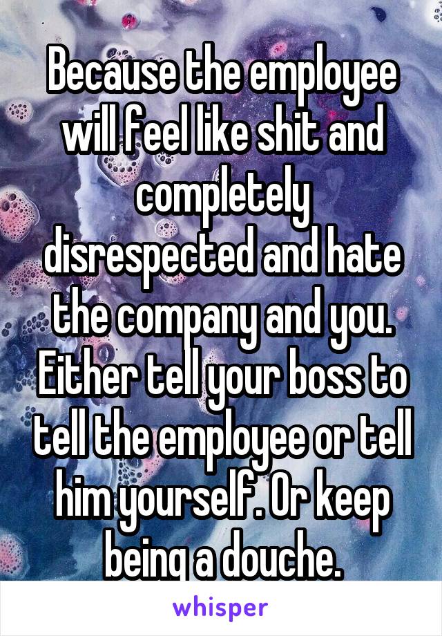 Because the employee will feel like shit and completely disrespected and hate the company and you. Either tell your boss to tell the employee or tell him yourself. Or keep being a douche.