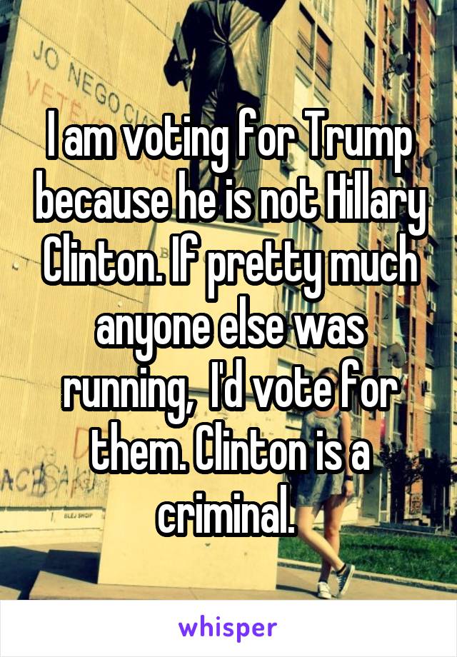 I am voting for Trump because he is not Hillary Clinton. If pretty much anyone else was running,  I'd vote for them. Clinton is a criminal. 