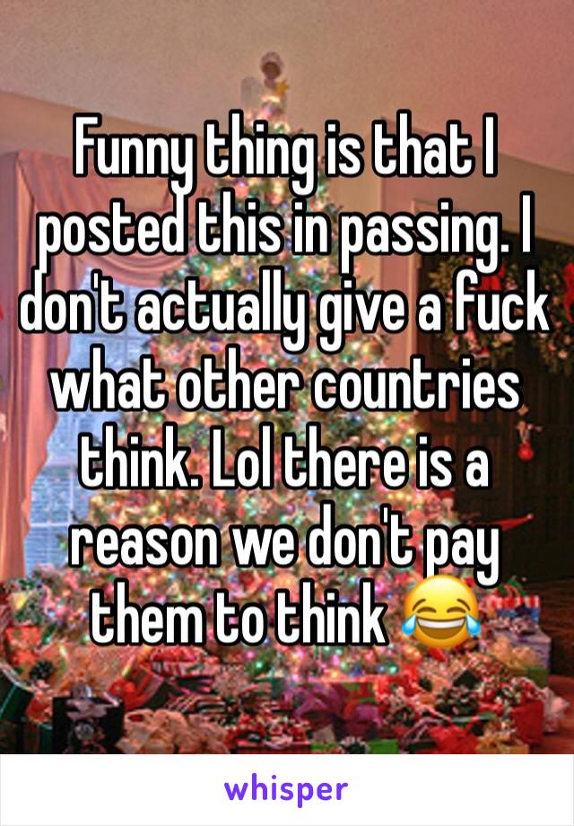 Funny thing is that I posted this in passing. I don't actually give a fuck what other countries think. Lol there is a reason we don't pay them to think 😂