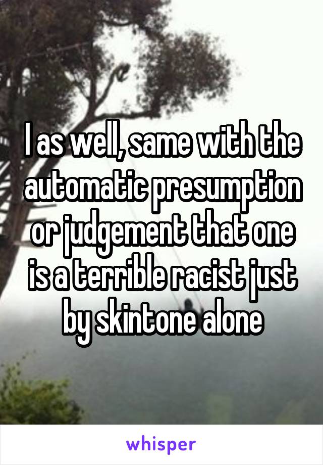 I as well, same with the automatic presumption or judgement that one is a terrible racist just by skintone alone