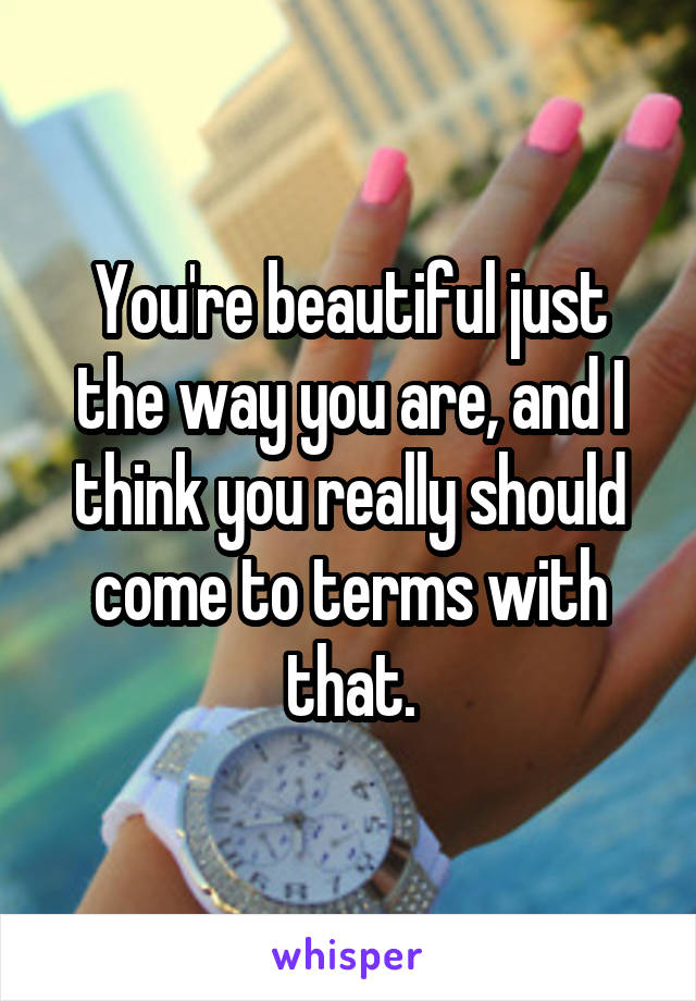 You're beautiful just the way you are, and I think you really should come to terms with that.