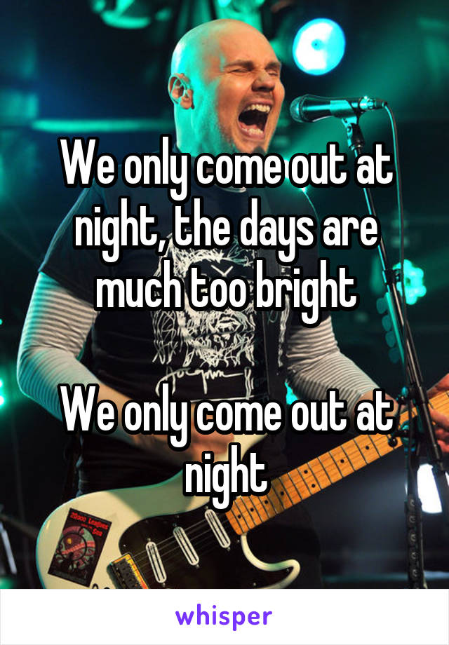 We only come out at night, the days are much too bright

We only come out at night