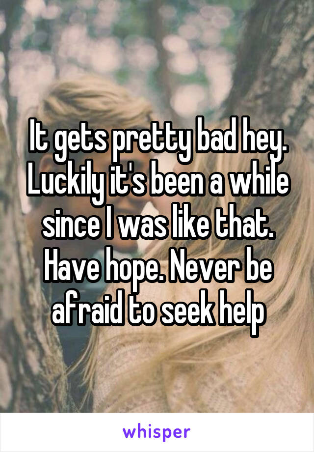It gets pretty bad hey. Luckily it's been a while since I was like that. Have hope. Never be afraid to seek help