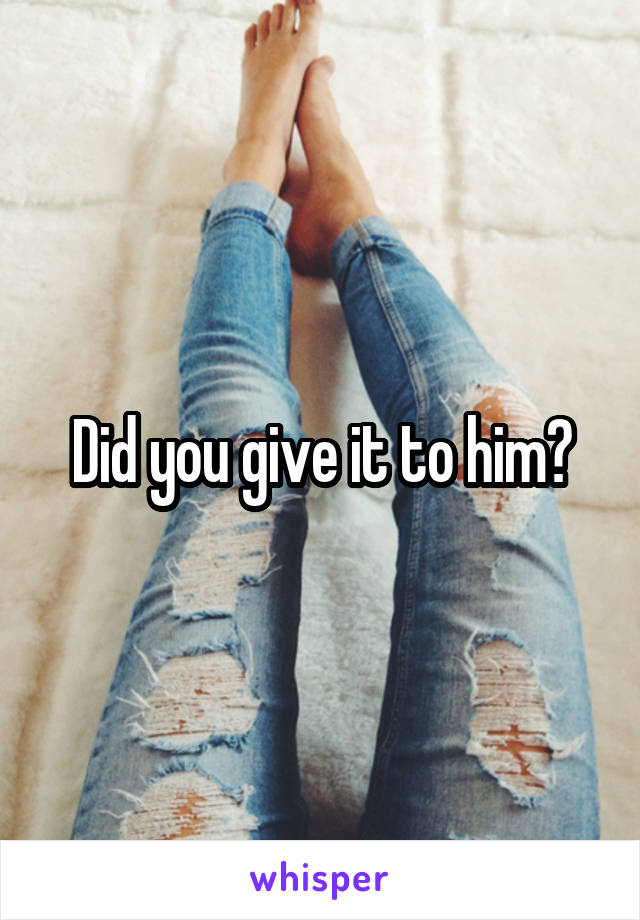 Did you give it to him?