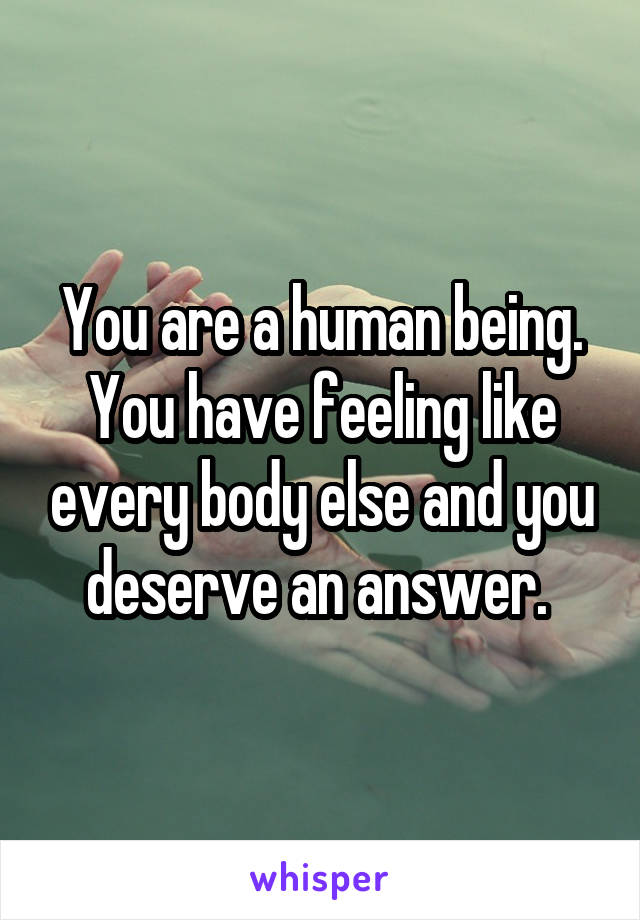 You are a human being. You have feeling like every body else and you deserve an answer. 