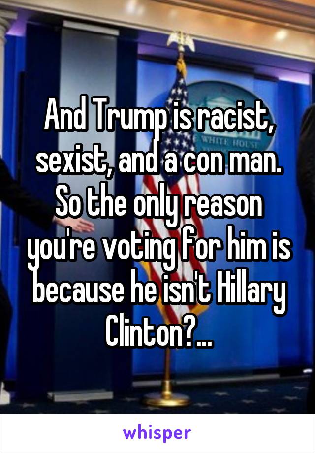 And Trump is racist, sexist, and a con man. So the only reason you're voting for him is because he isn't Hillary Clinton?...
