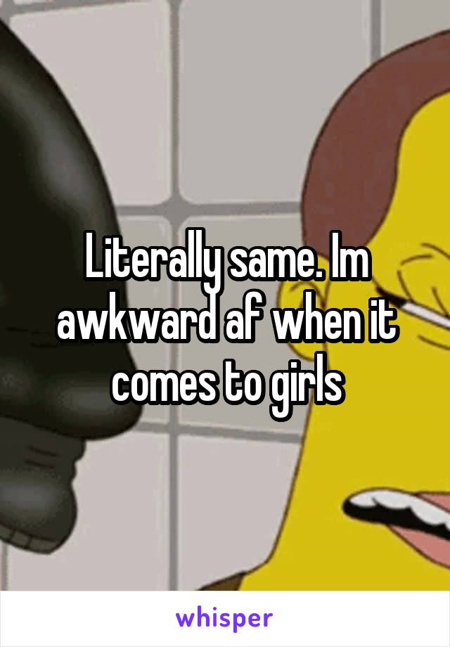 Literally same. Im awkward af when it comes to girls