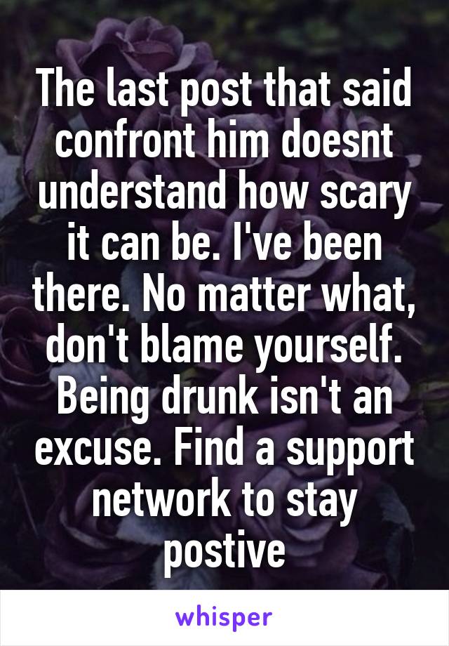 The last post that said confront him doesnt understand how scary it can be. I've been there. No matter what, don't blame yourself. Being drunk isn't an excuse. Find a support network to stay postive