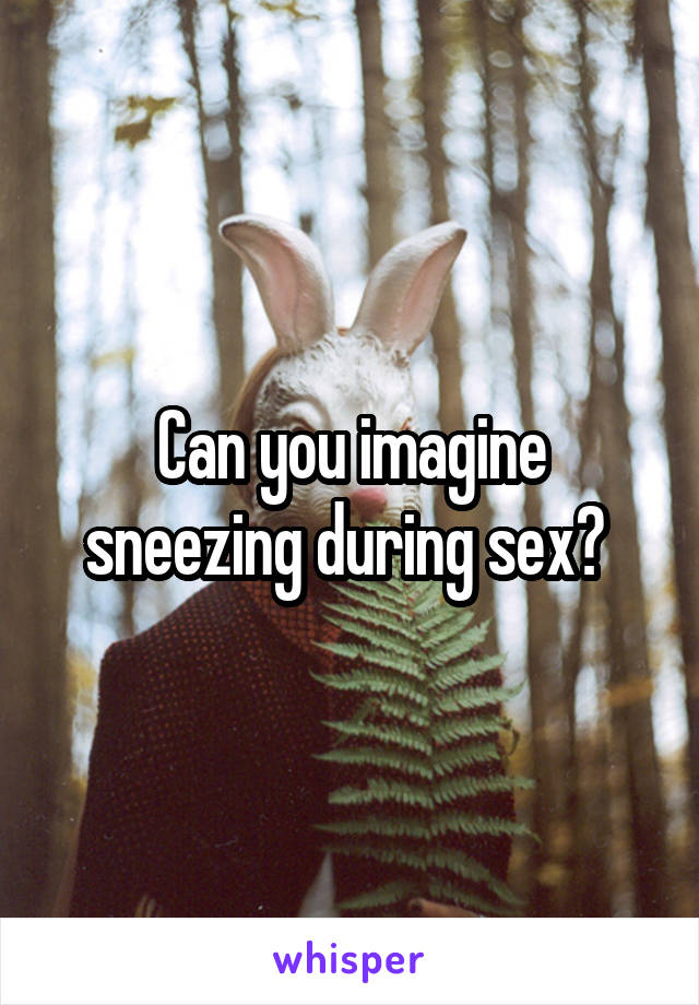 Can you imagine sneezing during sex? 