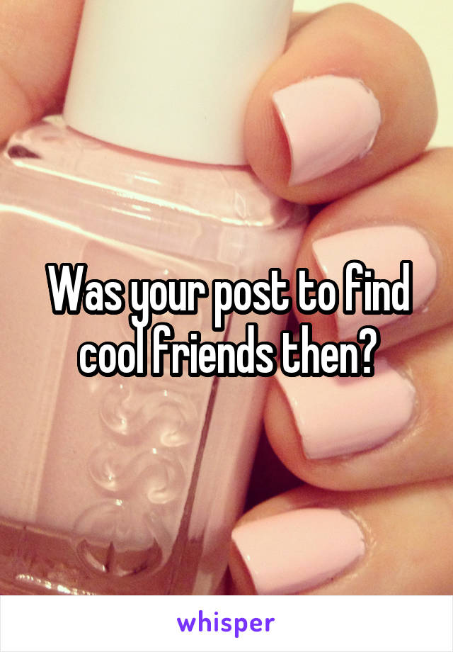 Was your post to find cool friends then?