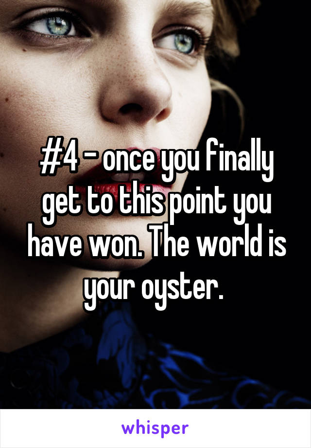 #4 - once you finally get to this point you have won. The world is your oyster. 