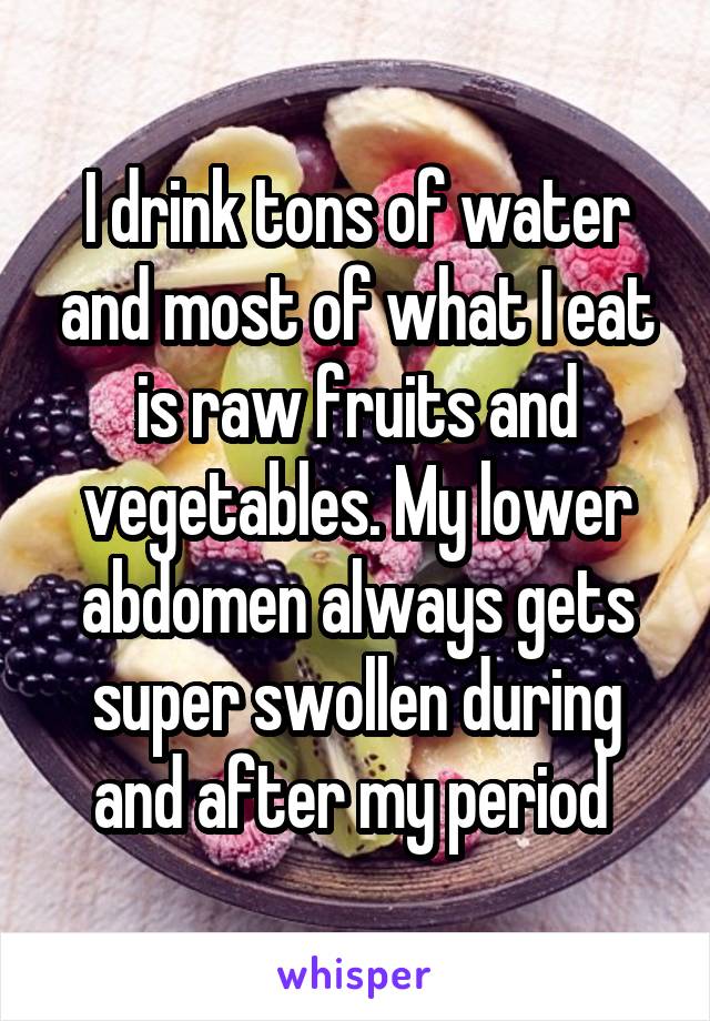 I drink tons of water and most of what I eat is raw fruits and vegetables. My lower abdomen always gets super swollen during and after my period 