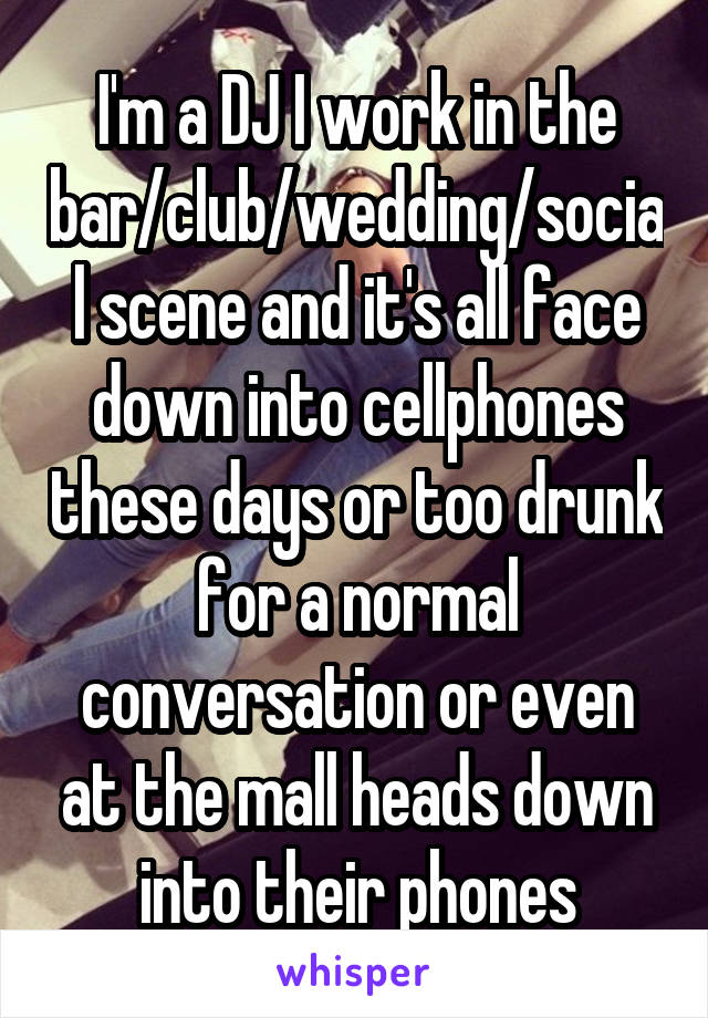 I'm a DJ I work in the bar/club/wedding/social scene and it's all face down into cellphones these days or too drunk for a normal conversation or even at the mall heads down into their phones