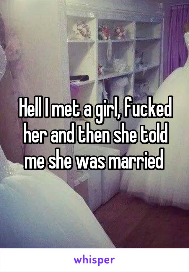 Hell I met a girl, fucked her and then she told me she was married 