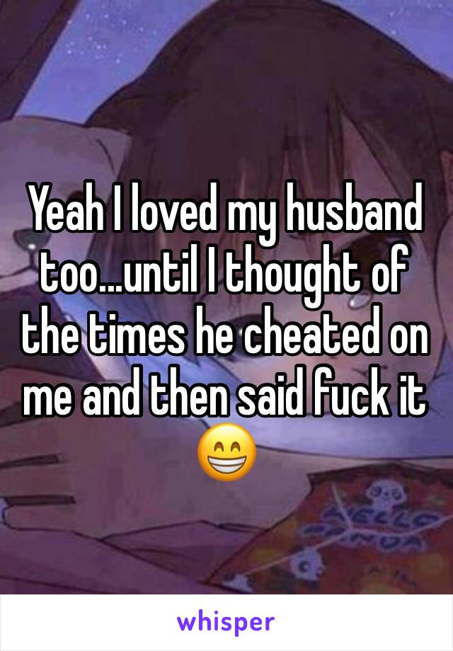 Yeah I loved my husband too...until I thought of the times he cheated on me and then said fuck it 😁