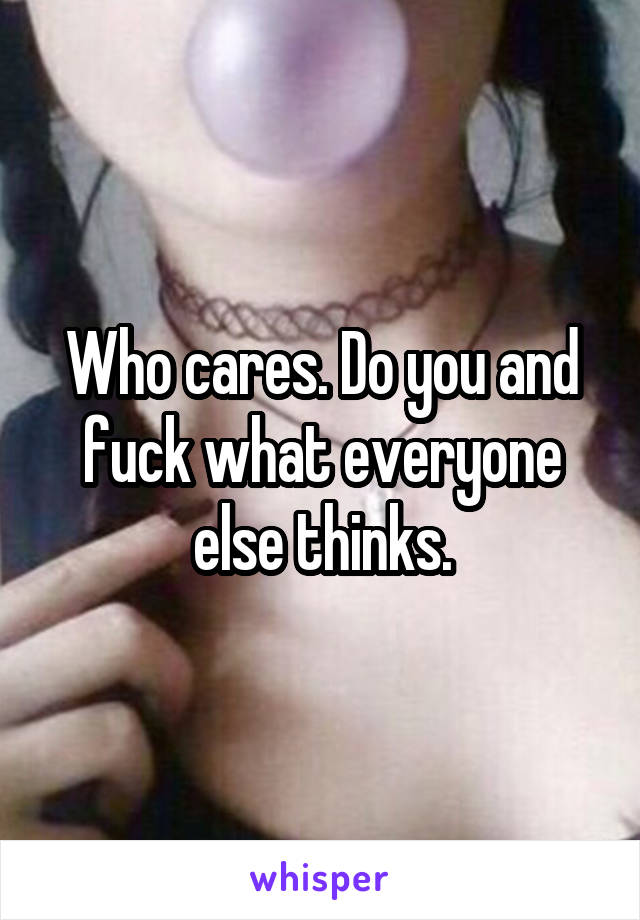 Who cares. Do you and fuck what everyone else thinks.