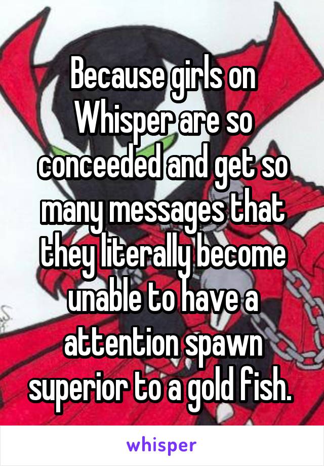Because girls on Whisper are so conceeded and get so many messages that they literally become unable to have a attention spawn superior to a gold fish. 