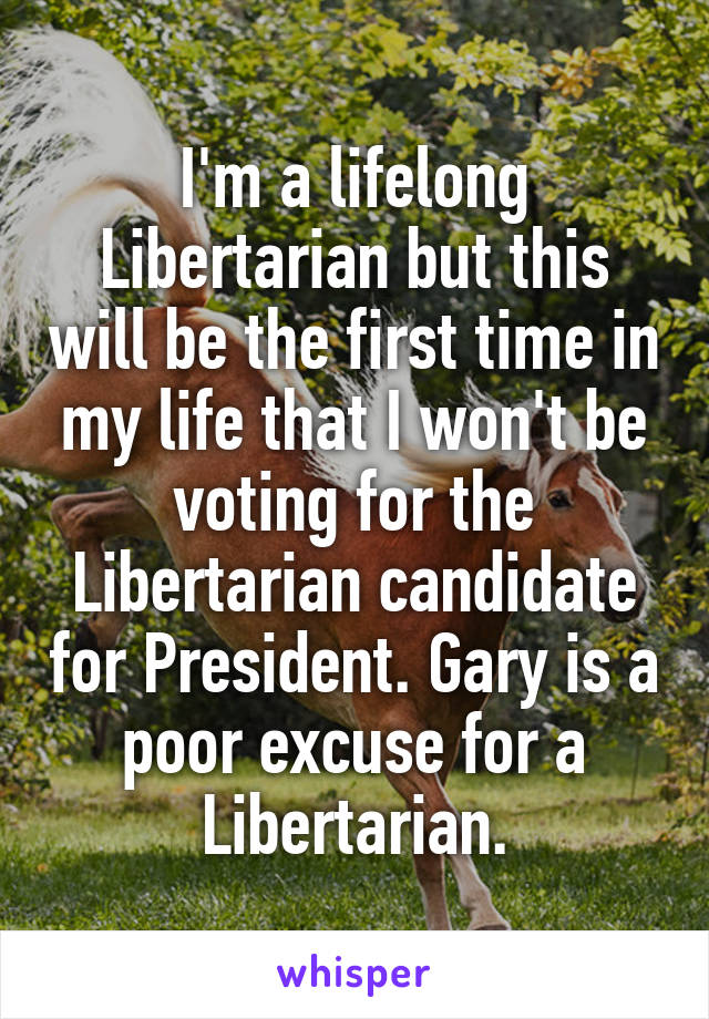 I'm a lifelong Libertarian but this will be the first time in my life that I won't be voting for the Libertarian candidate for President. Gary is a poor excuse for a Libertarian.