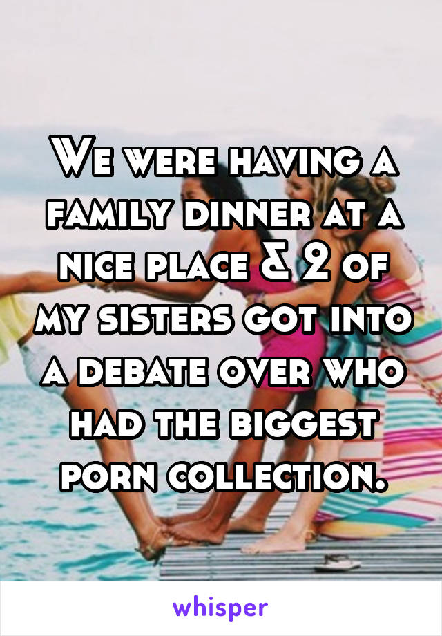 We were having a family dinner at a nice place & 2 of my sisters got into a debate over who had the biggest porn collection.