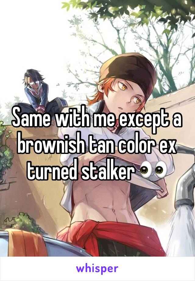 Same with me except a brownish tan color ex turned stalker 👀 