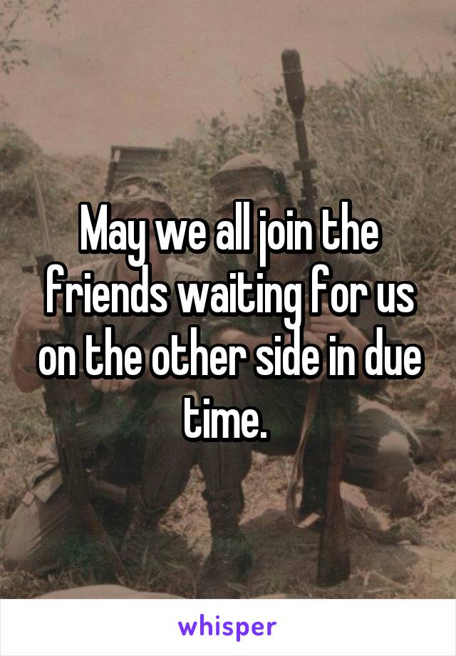 May we all join the friends waiting for us on the other side in due time. 