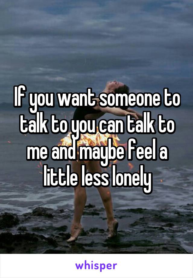 If you want someone to talk to you can talk to me and maybe feel a little less lonely