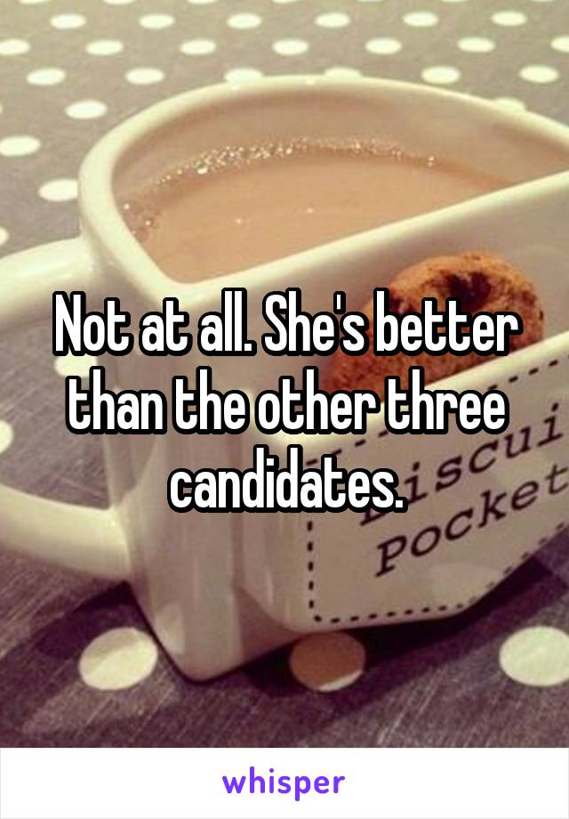 Not at all. She's better than the other three candidates.