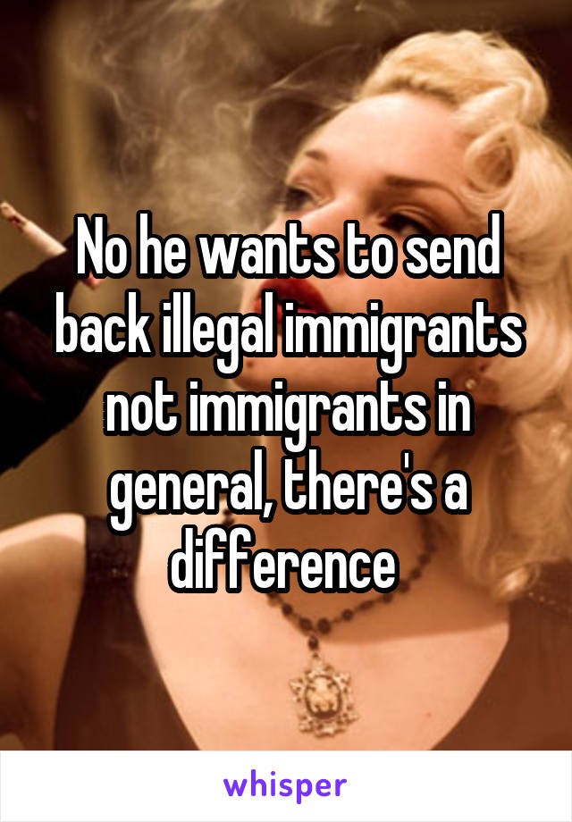 No he wants to send back illegal immigrants not immigrants in general, there's a difference 