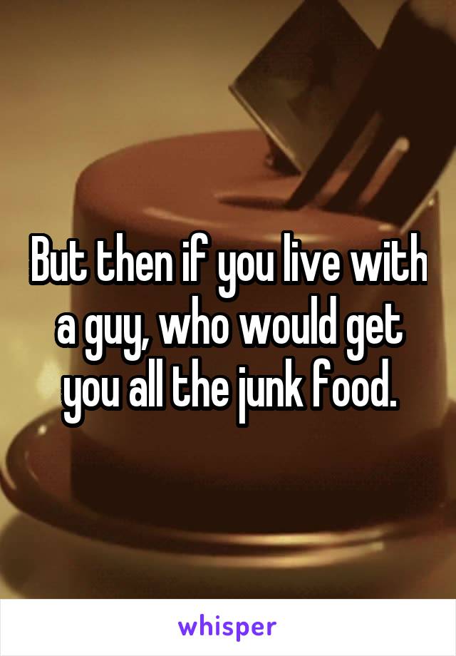 But then if you live with a guy, who would get you all the junk food.