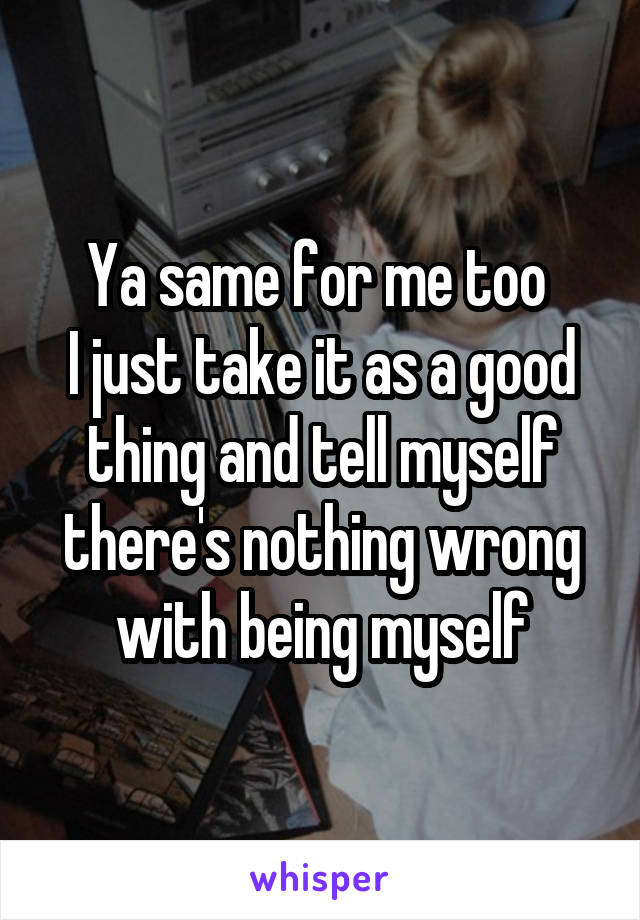 Ya same for me too 
I just take it as a good thing and tell myself there's nothing wrong with being myself