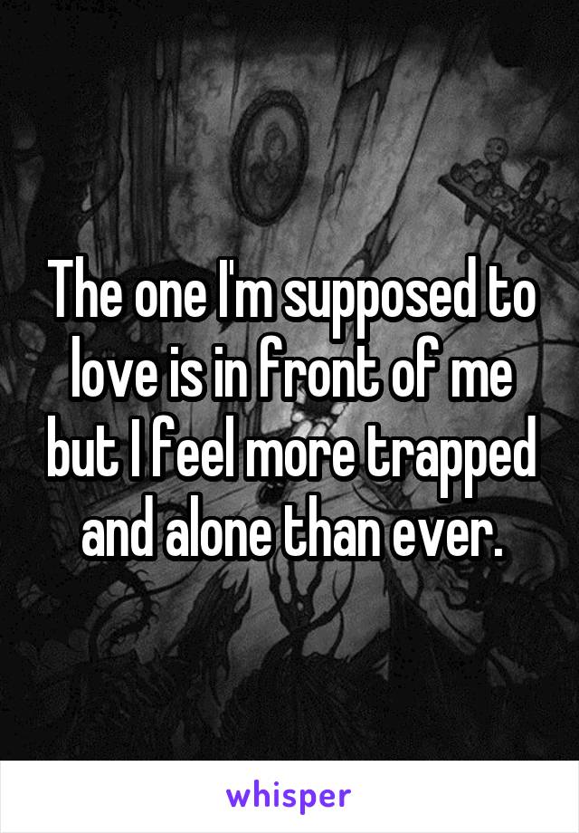 The one I'm supposed to love is in front of me but I feel more trapped and alone than ever.