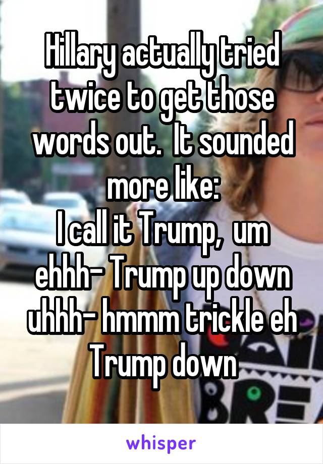 Hillary actually tried twice to get those words out.  It sounded more like:
I call it Trump,  um ehhh- Trump up down uhhh- hmmm trickle eh Trump down
