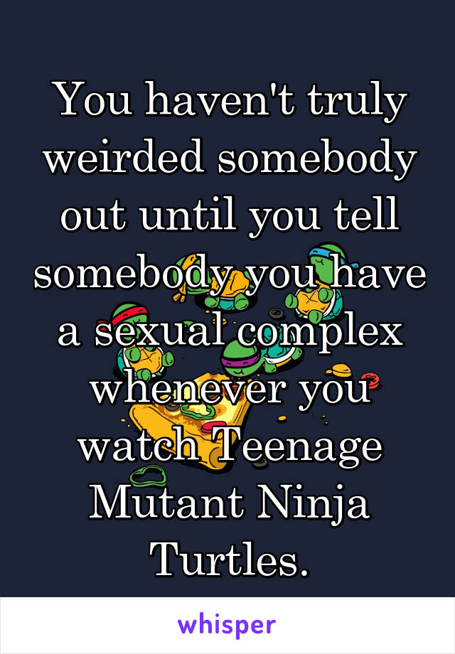 You haven't truly weirded somebody out until you tell somebody you have a sexual complex whenever you watch Teenage Mutant Ninja Turtles.