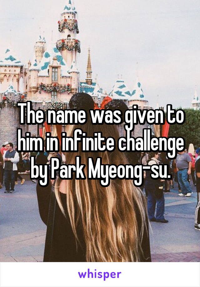 The name was given to him in infinite challenge by Park Myeong-su.