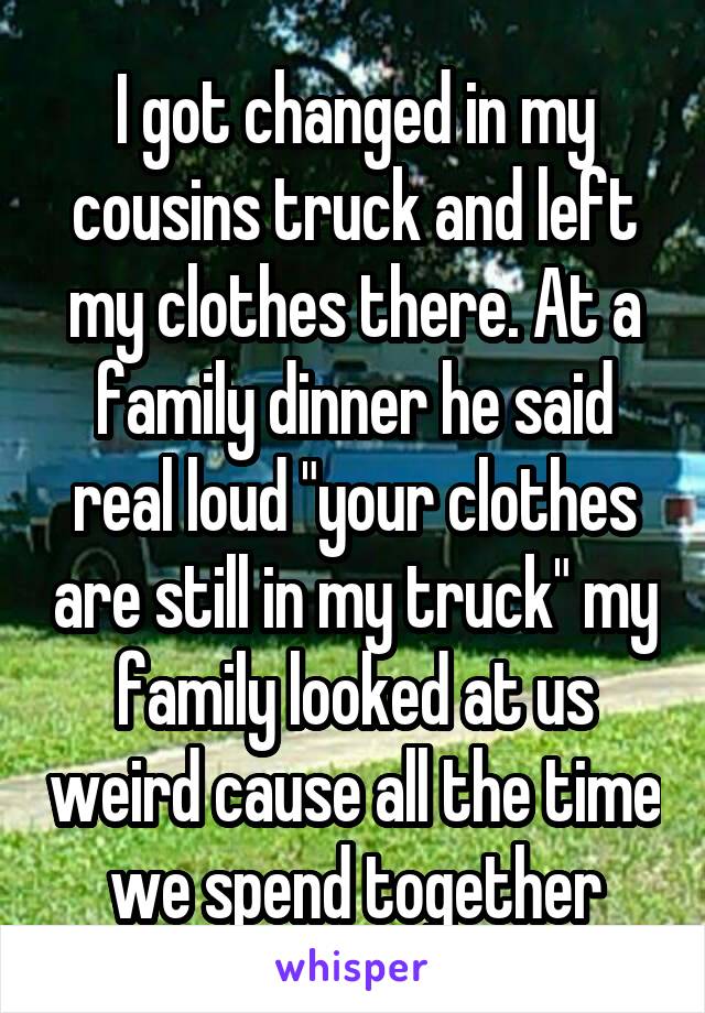 I got changed in my cousins truck and left my clothes there. At a family dinner he said real loud "your clothes are still in my truck" my family looked at us weird cause all the time we spend together