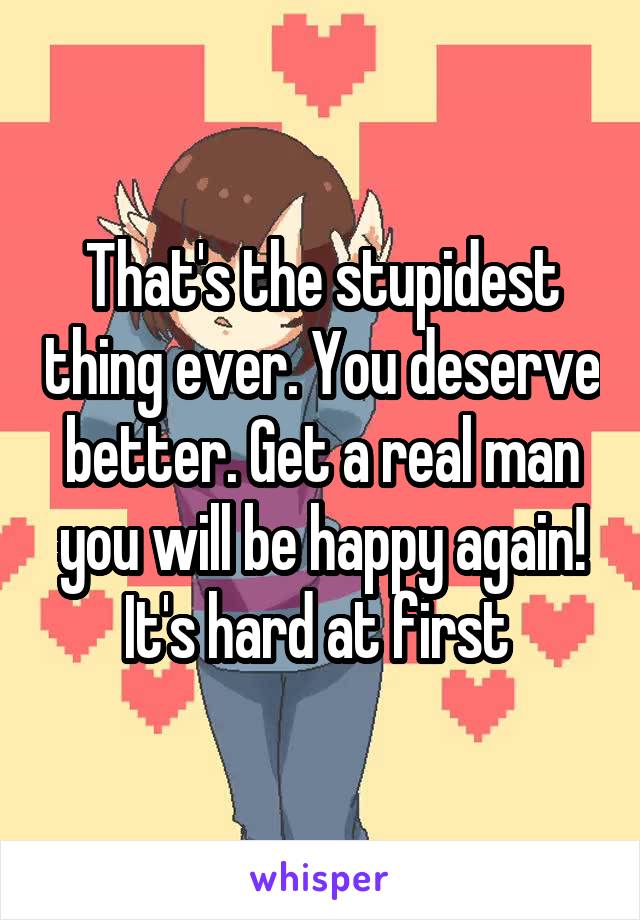 That's the stupidest thing ever. You deserve better. Get a real man you will be happy again! It's hard at first 