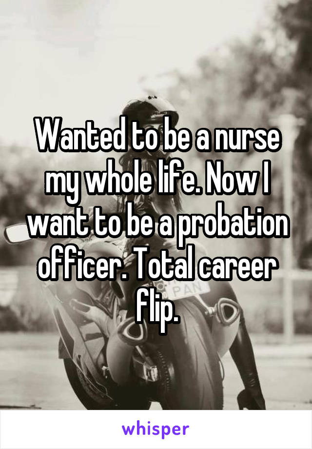 Wanted to be a nurse my whole life. Now I want to be a probation officer. Total career flip.