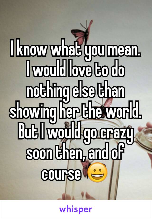 I know what you mean. I would love to do nothing else than showing her the world.
But I would go crazy soon then, and of course 😀