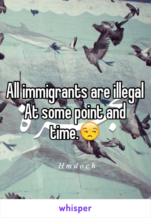 All immigrants are illegal   At some point and time.😒