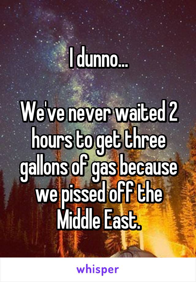 I dunno...

We've never waited 2 hours to get three gallons of gas because we pissed off the Middle East.