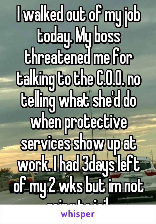 I walked out of my job today. My boss threatened me for talking to the C.O.O. no telling what she'd do when protective services show up at work. I had 3days left of my 2 wks but im not going to jail.